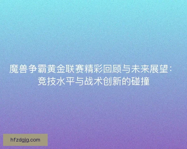 魔兽争霸黄金联赛精彩回顾与未来展望：竞技水平与战术创新的碰撞