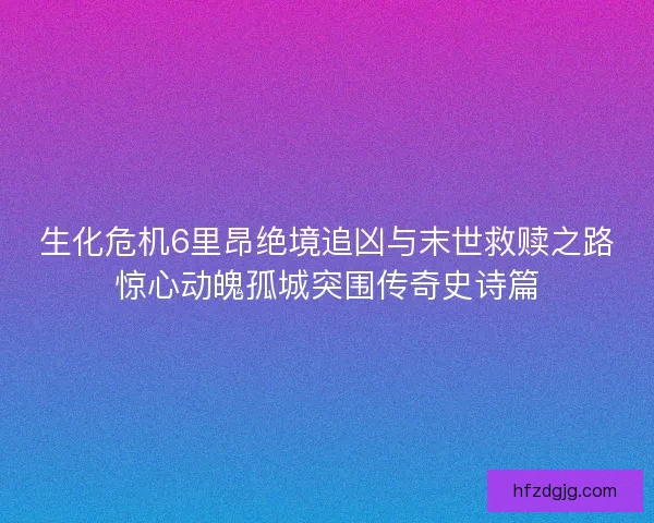 生化危机6里昂绝境追凶与末世救赎之路惊心动魄孤城突围传奇史诗篇