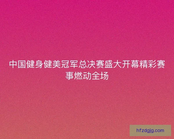 中国健身健美冠军总决赛盛大开幕精彩赛事燃动全场