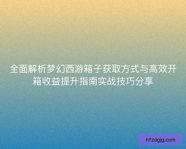 全面解析梦幻西游箱子获取方式与高效开箱收益提升指南实战技巧分享
