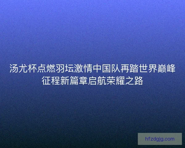 汤尤杯点燃羽坛激情中国队再踏世界巅峰征程新篇章启航荣耀之路