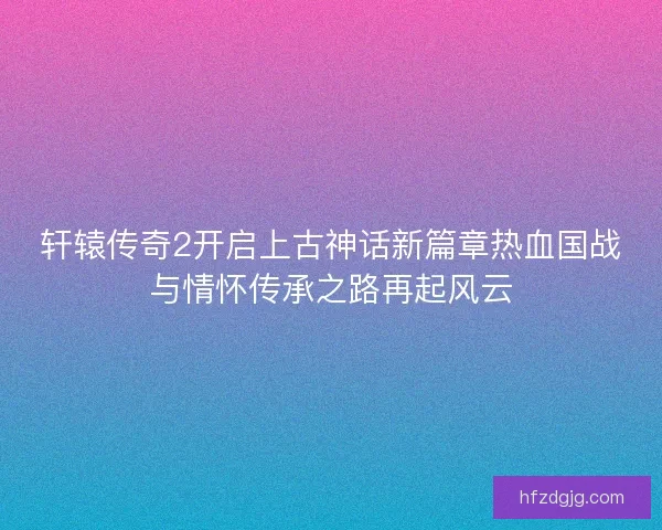 轩辕传奇2开启上古神话新篇章热血国战与情怀传承之路再起风云