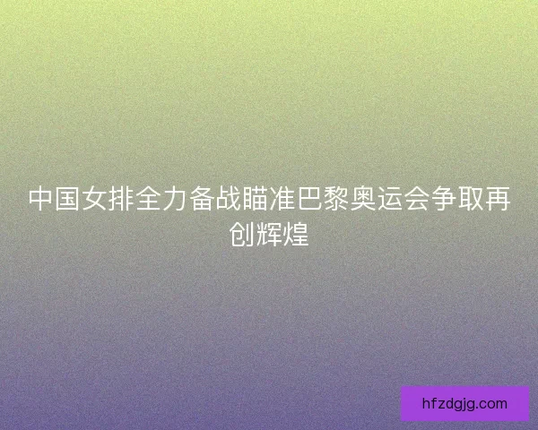 中国女排全力备战瞄准巴黎奥运会争取再创辉煌 中国女排全力备战瞄准巴黎奥运会争取再创辉煌