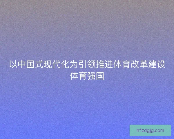 以中国式现代化为引领推进体育改革建设体育强国 以中国式现代化为引领推进体育改革建设体育强国