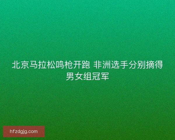 北京马拉松鸣枪开跑 非洲选手分别摘得男女组冠军 北京马拉松鸣枪开跑 非洲选手分别摘得男女组冠军