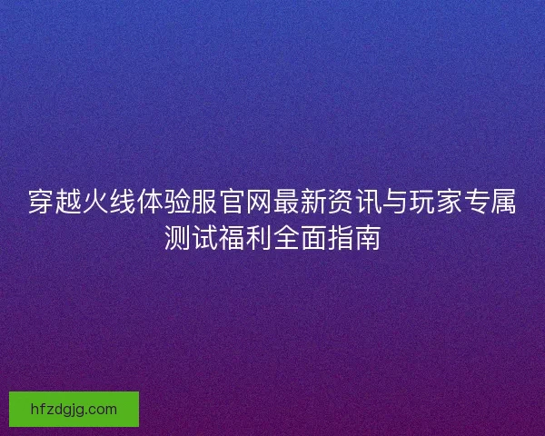 穿越火线体验服官网最新资讯与玩家专属测试福利全面指南 穿越火线体验服官网最新资讯与玩家专属测试福利全面指南