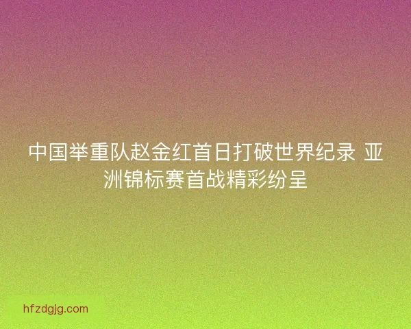 中国举重队赵金红首日打破世界纪录 亚洲锦标赛首战精彩纷呈