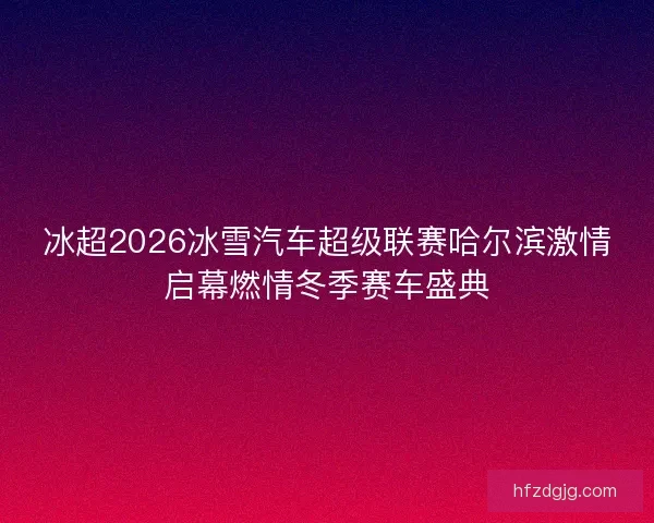 冰超2026冰雪汽车超级联赛哈尔滨激情启幕燃情冬季赛车盛典