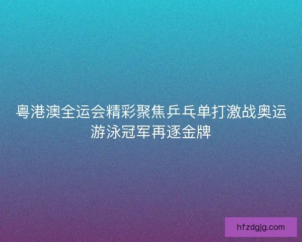 粤港澳全运会精彩聚焦乒乓单打激战奥运游泳冠军再逐金牌