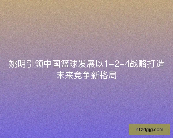 姚明引领中国篮球发展以1-2-4战略打造未来竞争新格局