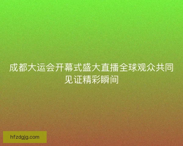 成都大运会开幕式盛大直播全球观众共同见证精彩瞬间