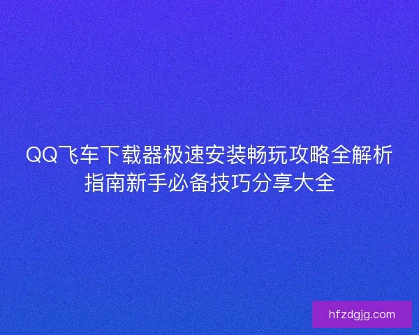 QQ飞车下载器极速安装畅玩攻略全解析指南新手必备技巧分享大全