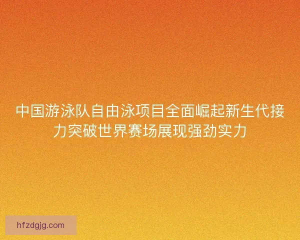 中国游泳队自由泳项目全面崛起新生代接力突破世界赛场展现强劲实力