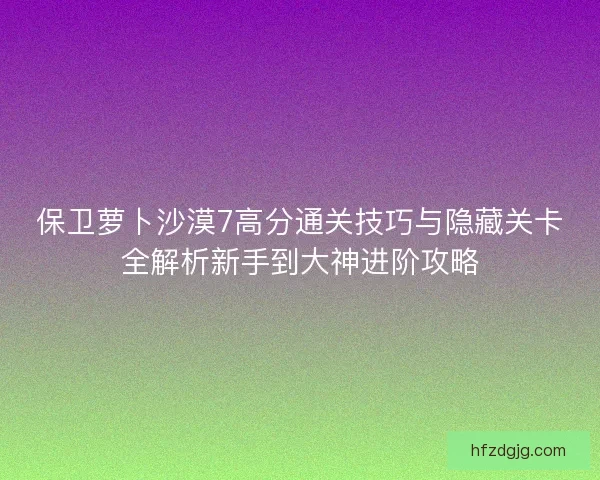 保卫萝卜沙漠7高分通关技巧与隐藏关卡全解析新手到大神进阶攻略
