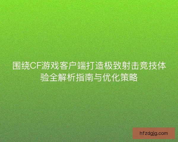 围绕CF游戏客户端打造极致射击竞技体验全解析指南与优化策略