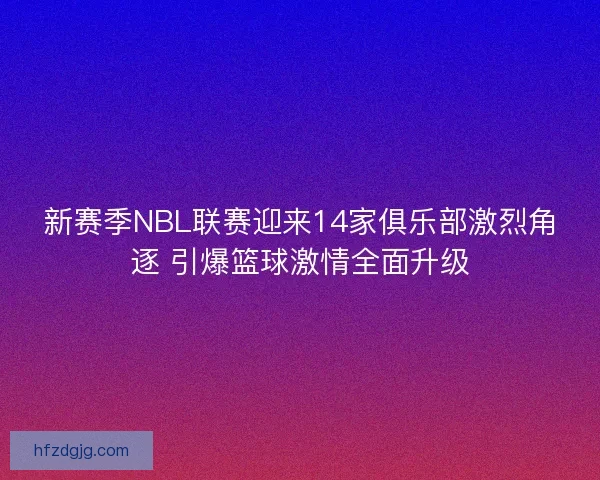 新赛季NBL联赛迎来14家俱乐部激烈角逐 引爆篮球激情全面升级