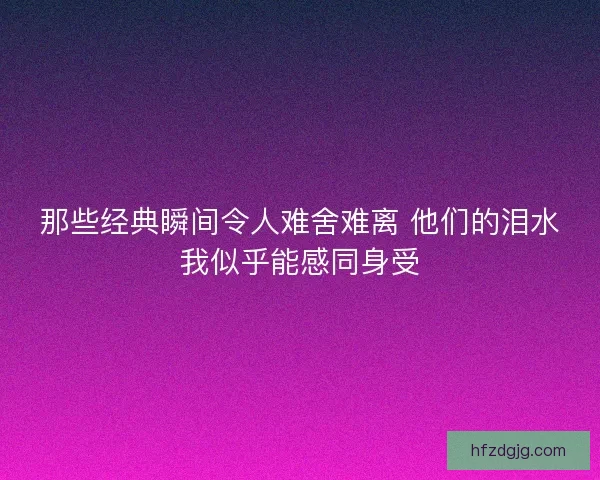 那些经典瞬间令人难舍难离 他们的泪水我似乎能感同身受 那些经典瞬间令人难舍难离 他们的泪水我似乎能感同身受