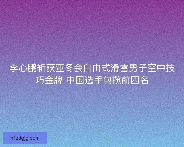 李心鹏斩获亚冬会自由式滑雪男子空中技巧金牌 中国选手包揽前四名 李心鹏斩获亚冬会自由式滑雪男子空中技巧金牌 中国选手包揽前四名