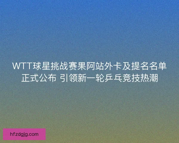 WTT球星挑战赛果阿站外卡及提名名单正式公布 引领新一轮乒乓竞技热潮