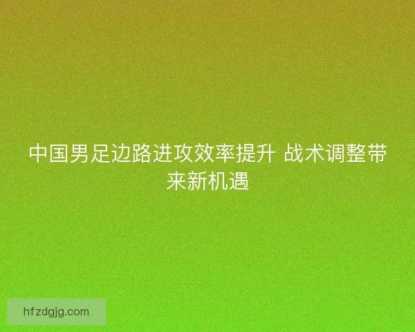 中国男足边路进攻效率提升 战术调整带来新机遇 中国男足边路进攻效率提升 战术调整带来新机遇